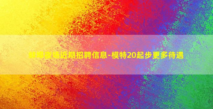 蚌埠夜场近期招聘信息-模特20起步更多待遇